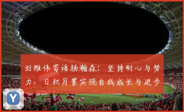 刘维伟寄语杨瀚森：坚持耐心与努力，日积月累实现自我成长与进步