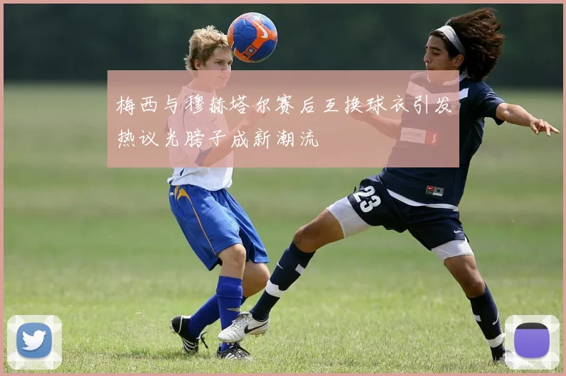 梅西与穆赫塔尔赛后互换球衣引发热议光膀子成新潮流