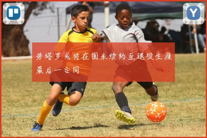 劳塔罗或将在国米续约至退役生涯最后一合同