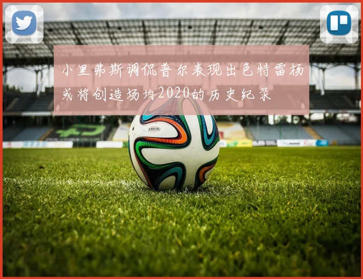 小里弗斯调侃普尔表现出色特雷杨或将创造场均2020的历史纪录