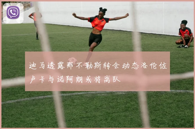 迪马透露那不勒斯转会动态洛伦佐卢卡与诺阿朗或将离队