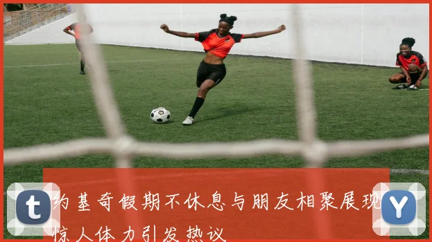 约基奇假期不休息与朋友相聚展现惊人体力引发热议