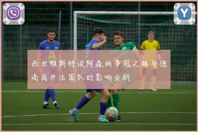 西尔维斯特谈阿森纳争冠之路与德尚离开法国队的影响分析