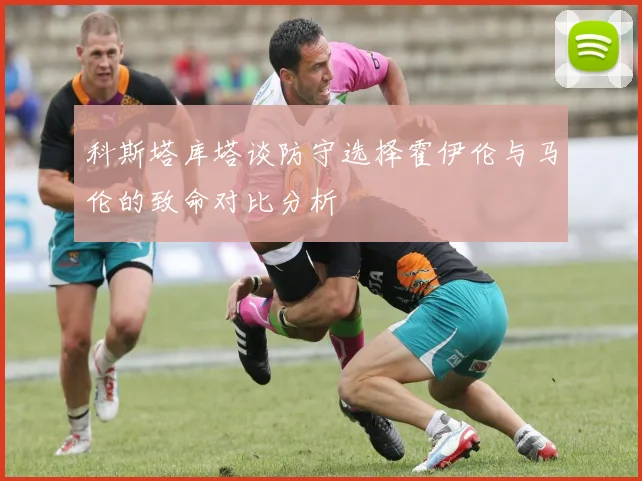 科斯塔库塔谈防守选择霍伊伦与马伦的致命对比分析
