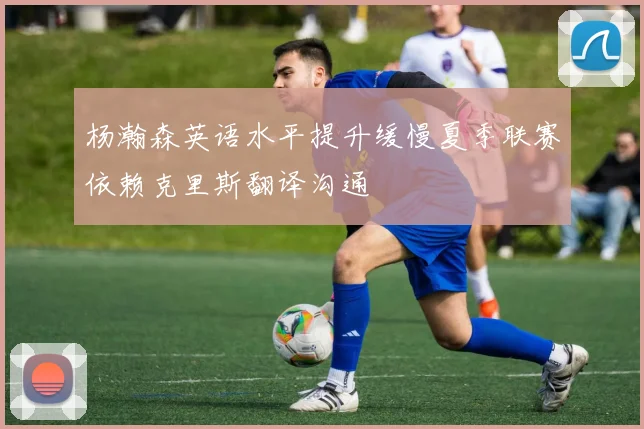 杨瀚森英语水平提升缓慢夏季联赛依赖克里斯翻译沟通