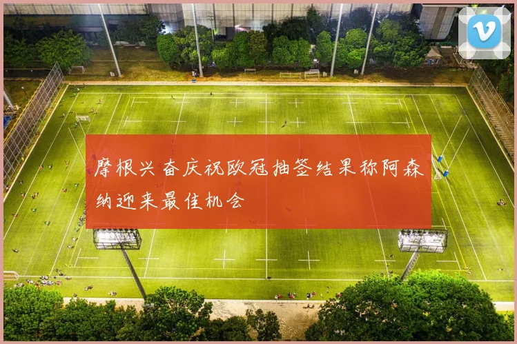 摩根兴奋庆祝欧冠抽签结果称阿森纳迎来最佳机会