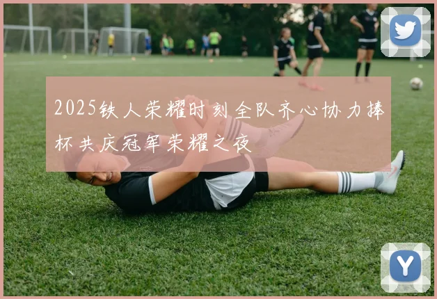 2025铁人荣耀时刻全队齐心协力捧杯共庆冠军荣耀之夜
