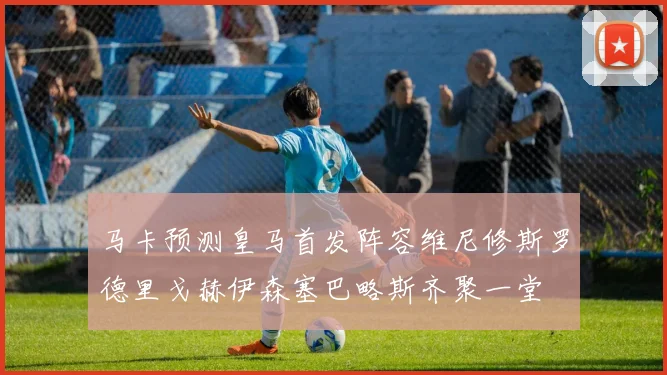 马卡预测皇马首发阵容维尼修斯罗德里戈赫伊森塞巴略斯齐聚一堂