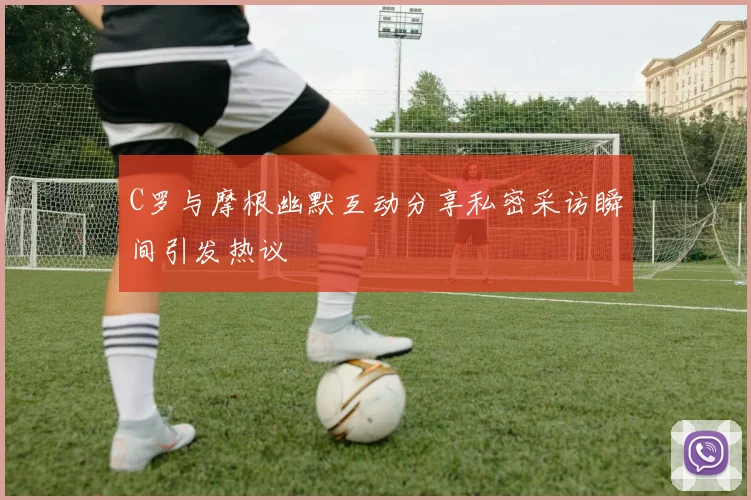 C罗与摩根幽默互动分享私密采访瞬间引发热议