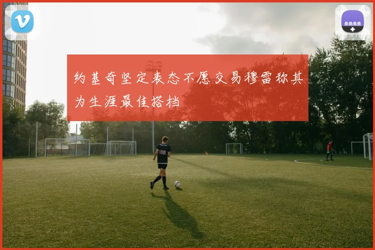 约基奇坚定表态不愿交易穆雷称其为生涯最佳搭档