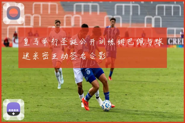 皇马举行圣诞公开训练姆巴佩与球迷亲密互动签名合影