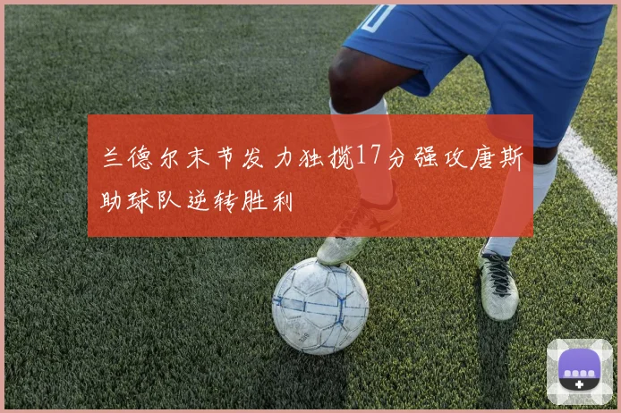 兰德尔末节发力独揽17分强攻唐斯助球队逆转胜利