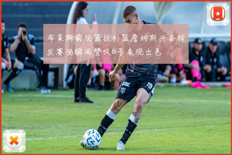 布莱斯前场篮板补篮詹姆斯兴奋转发赛场瞬间赞叹6号表现出色