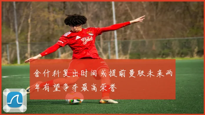 舍什科复出时间或提前曼联未来两年有望争夺最高荣誉