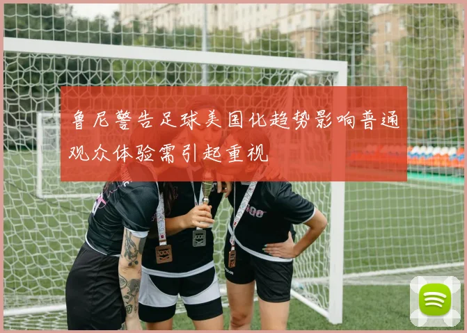 鲁尼警告足球美国化趋势影响普通观众体验需引起重视