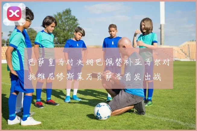 巴萨皇马对决姆巴佩替补亚马尔对抗维尼修斯莱万贡萨洛首发出战