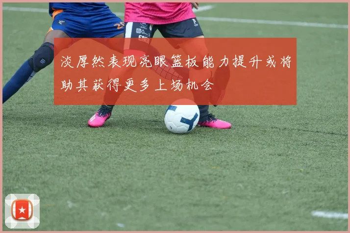 淡厚然表现亮眼篮板能力提升或将助其获得更多上场机会