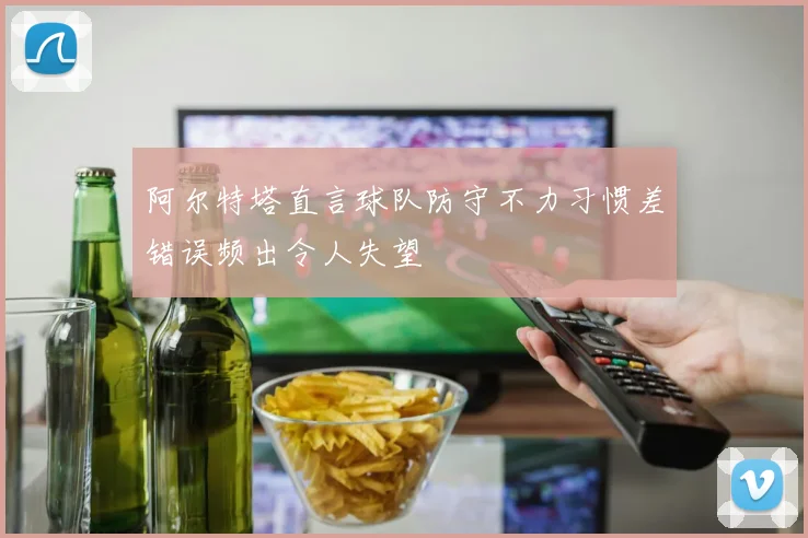 阿尔特塔直言球队防守不力习惯差错误频出令人失望