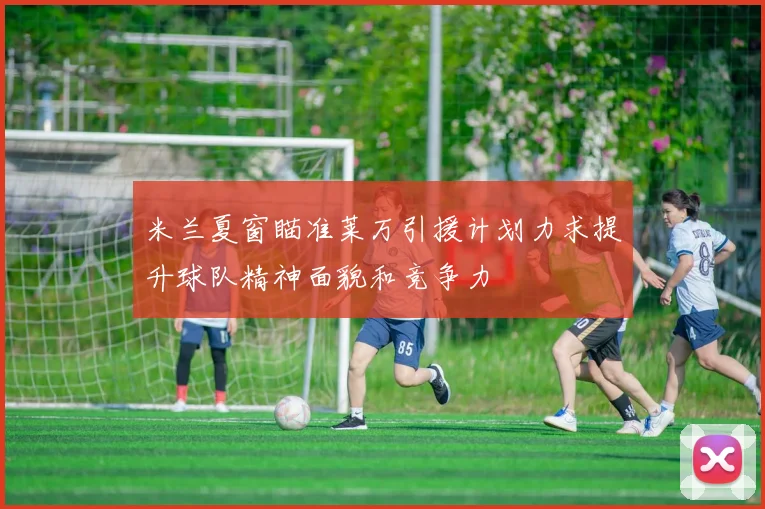米兰夏窗瞄准莱万引援计划力求提升球队精神面貌和竞争力