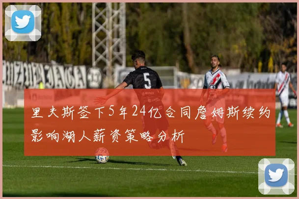 里夫斯签下5年24亿合同詹姆斯续约影响湖人薪资策略分析