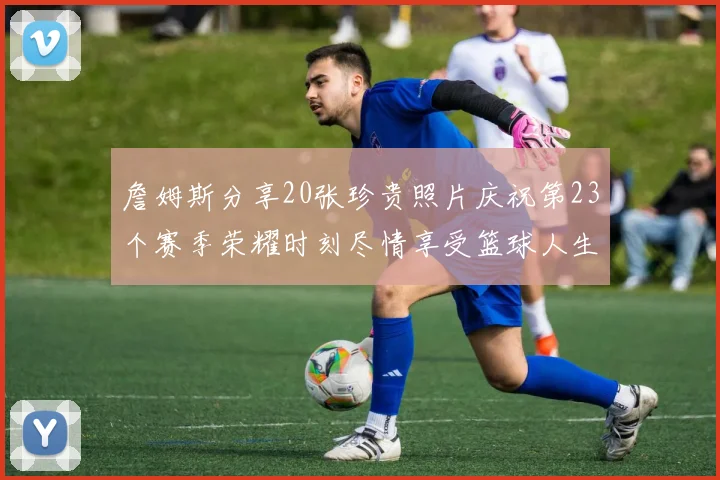 詹姆斯分享20张珍贵照片庆祝第23个赛季荣耀时刻尽情享受篮球人生