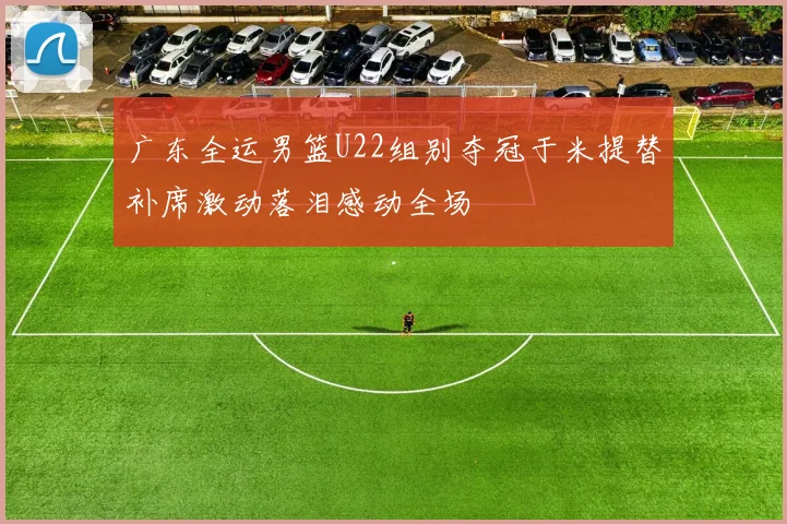 广东全运男篮U22组别夺冠于米提替补席激动落泪感动全场