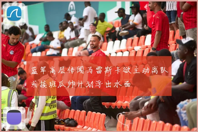 蓝军高层传闻马雷斯卡欲主动离队或接班瓜帅计划浮出水面