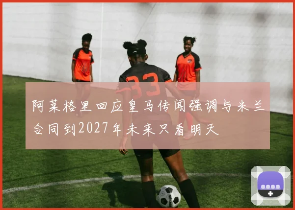 阿莱格里回应皇马传闻强调与米兰合同到2027年未来只看明天